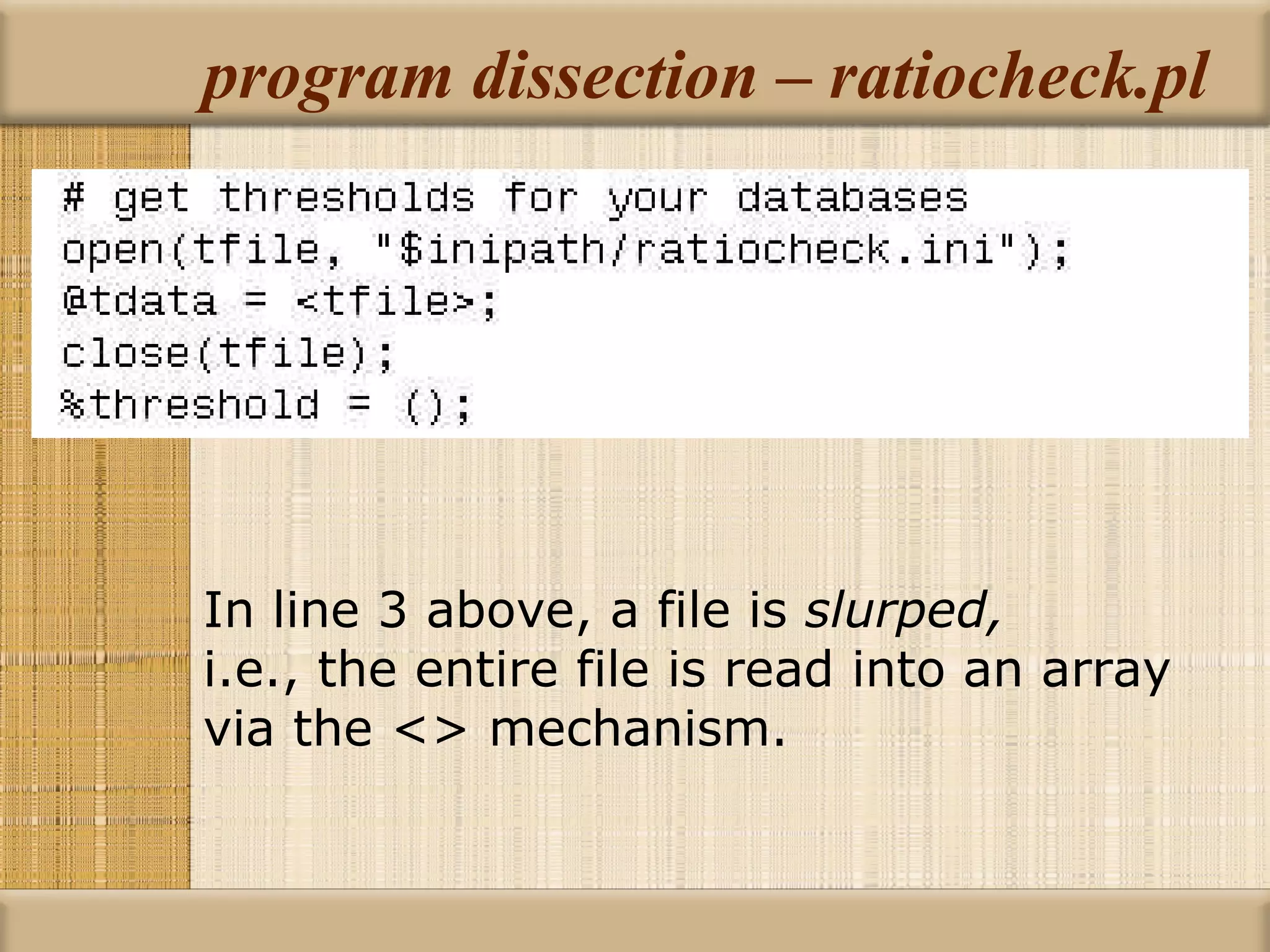 program dissection – ratiocheck.pl In line 3 above, a file is  slurped,   i.e., the entire file is read into an array  via the <> mechanism. 