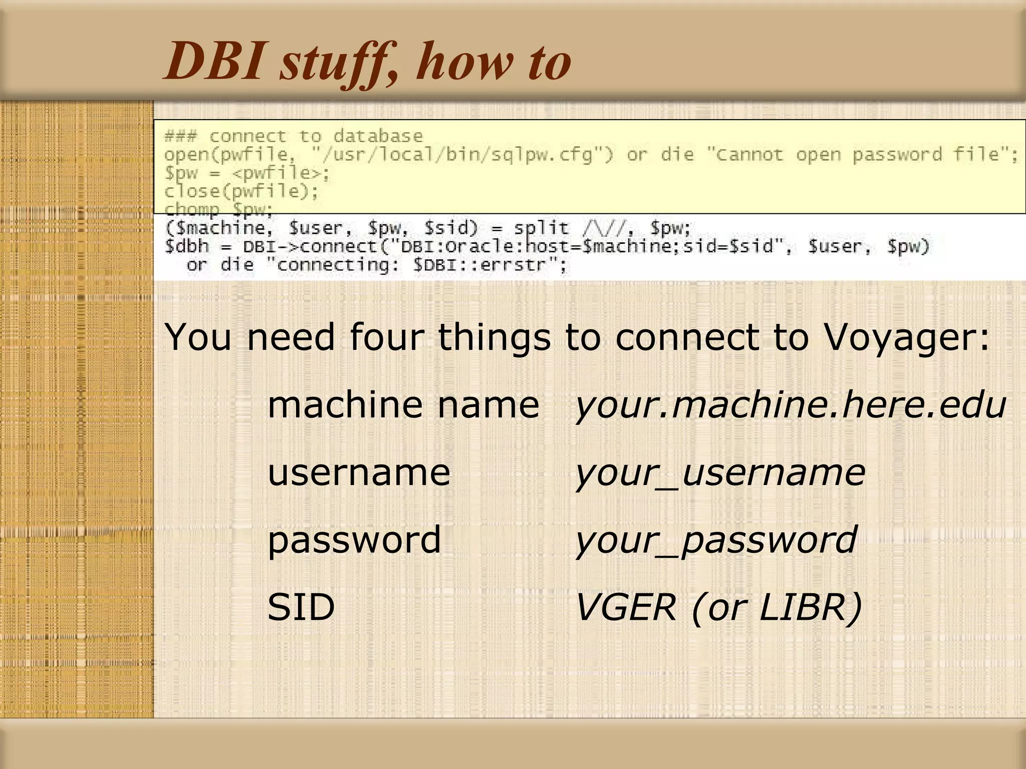 DBI stuff, how to You need four things to connect to Voyager: machine name your.machine.here.edu username your_username password your_password SID  VGER (or LIBR) 