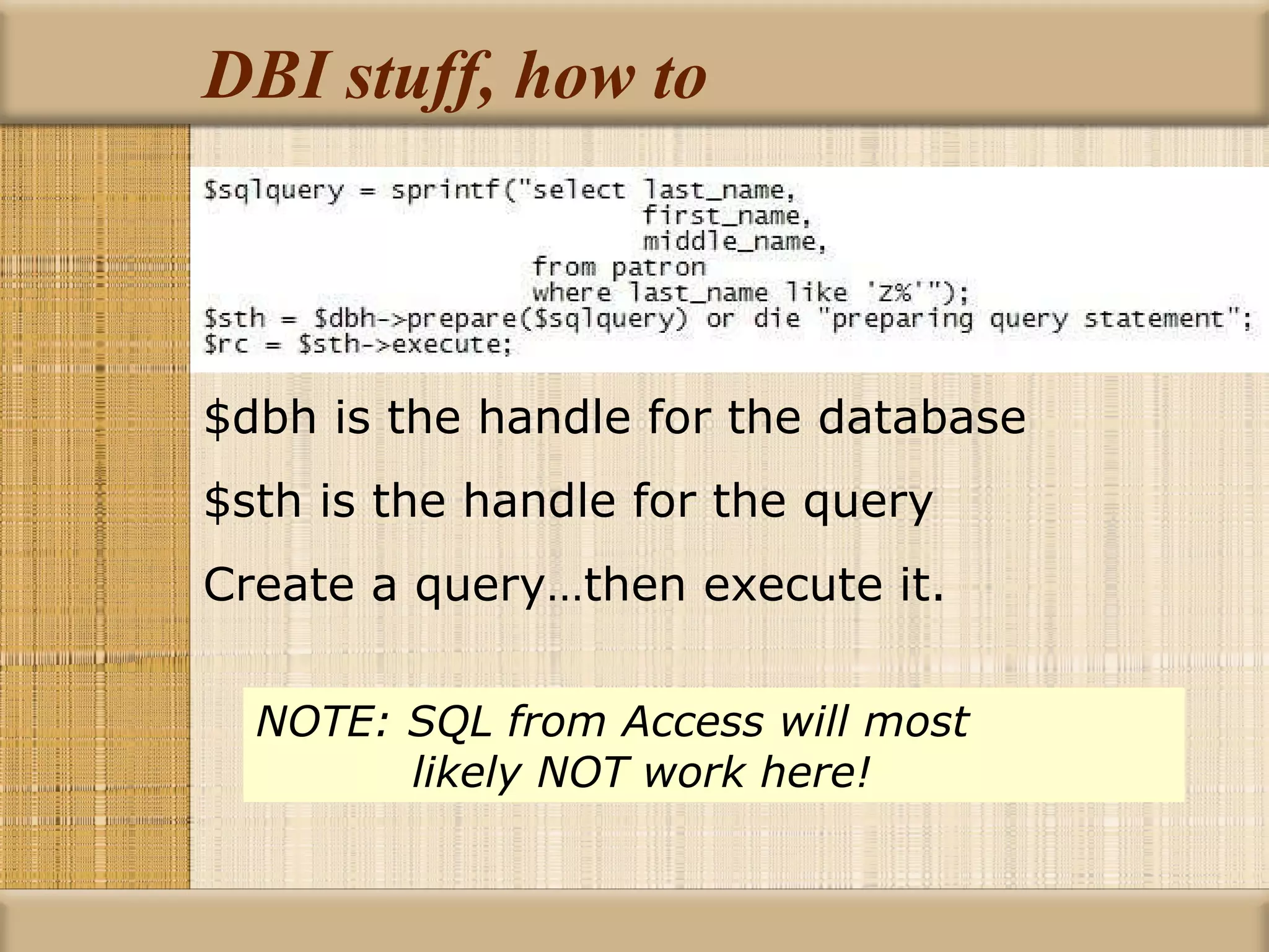 DBI stuff, how to $dbh is the handle for the database $sth is the handle for the query Create a query…then execute it. NOTE: SQL from Access will most      likely NOT work here! 