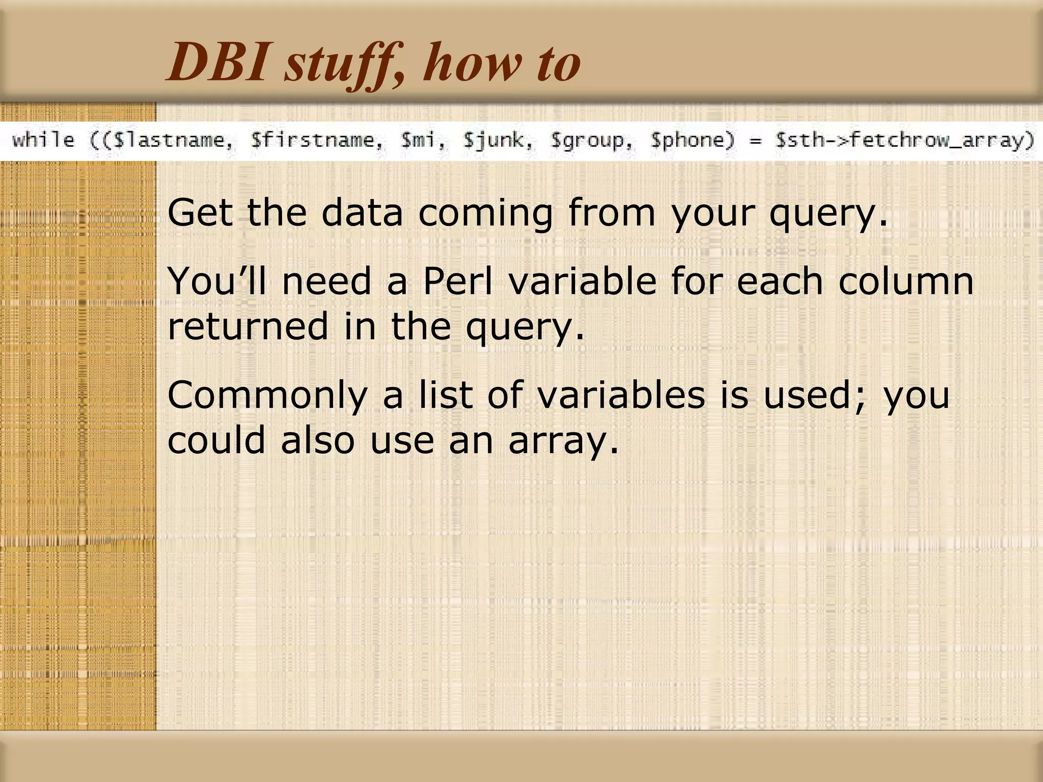 DBI stuff, how to Get the data coming from your query. You’ll need a Perl variable for each column returned in the query. Commonly a list of variables is used; you could also use an array. 