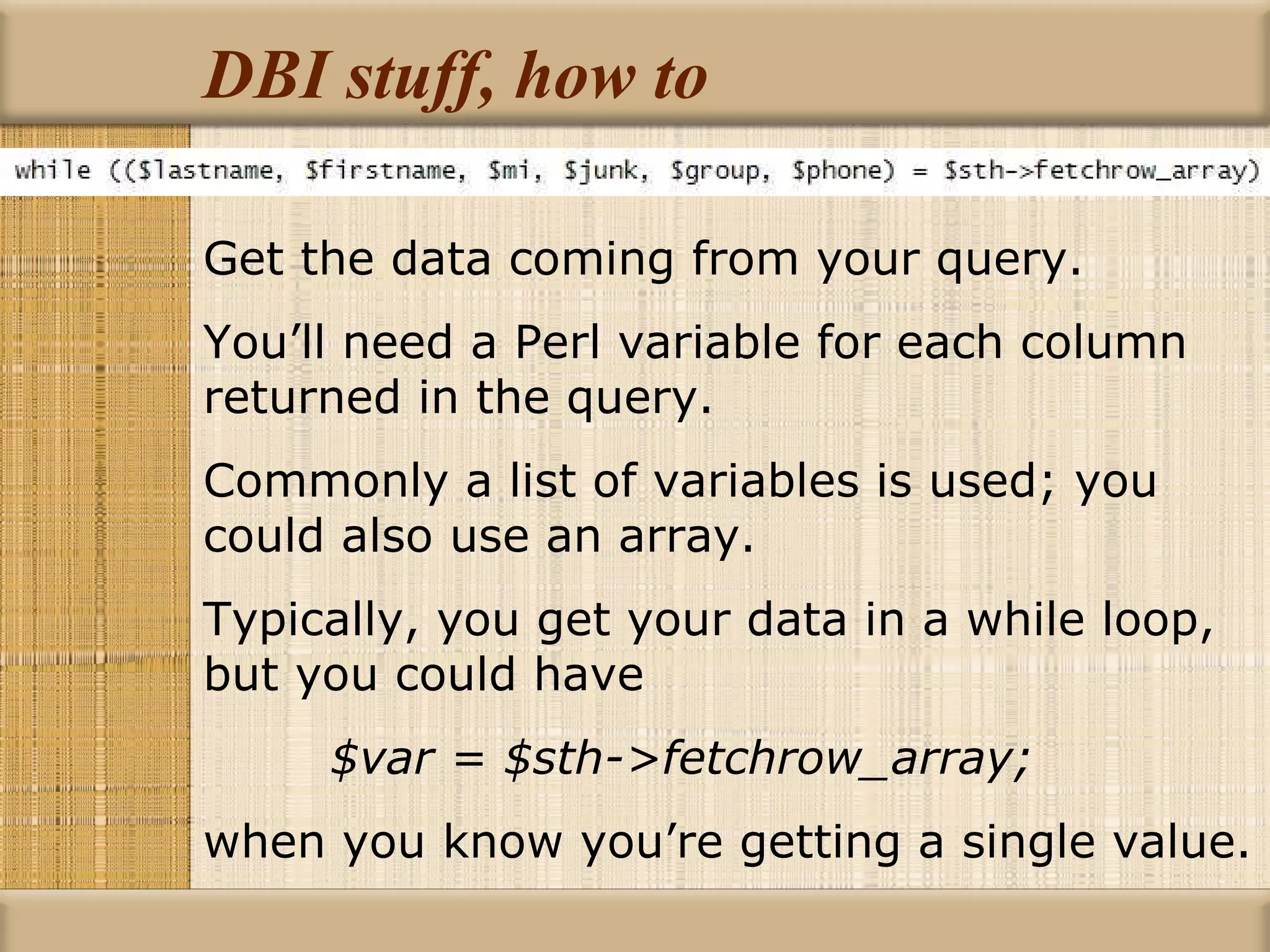 DBI stuff, how to Get the data coming from your query. You’ll need a Perl variable for each column returned in the query. Commonly a list of variables is used; you could also use an array. Typically, you get your data in a while loop, but you could have $var = $sth->fetchrow_array; when you know you’re getting a single value. 
