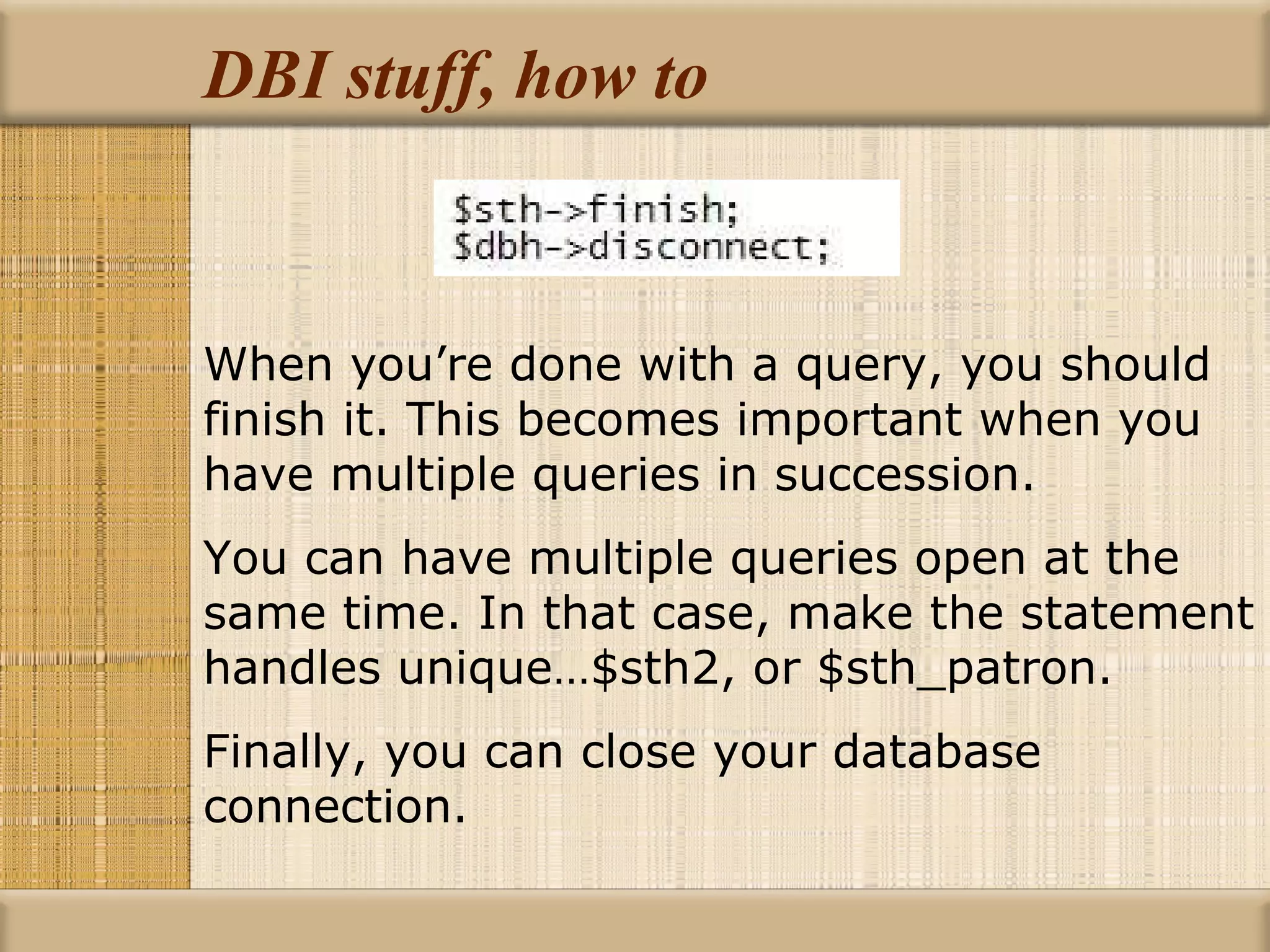 DBI stuff, how to When you’re done with a query, you should finish it. This becomes important when you have multiple queries in succession. You can have multiple queries open at the same time. In that case, make the statement handles unique…$sth2, or $sth_patron. Finally, you can close your database connection. 