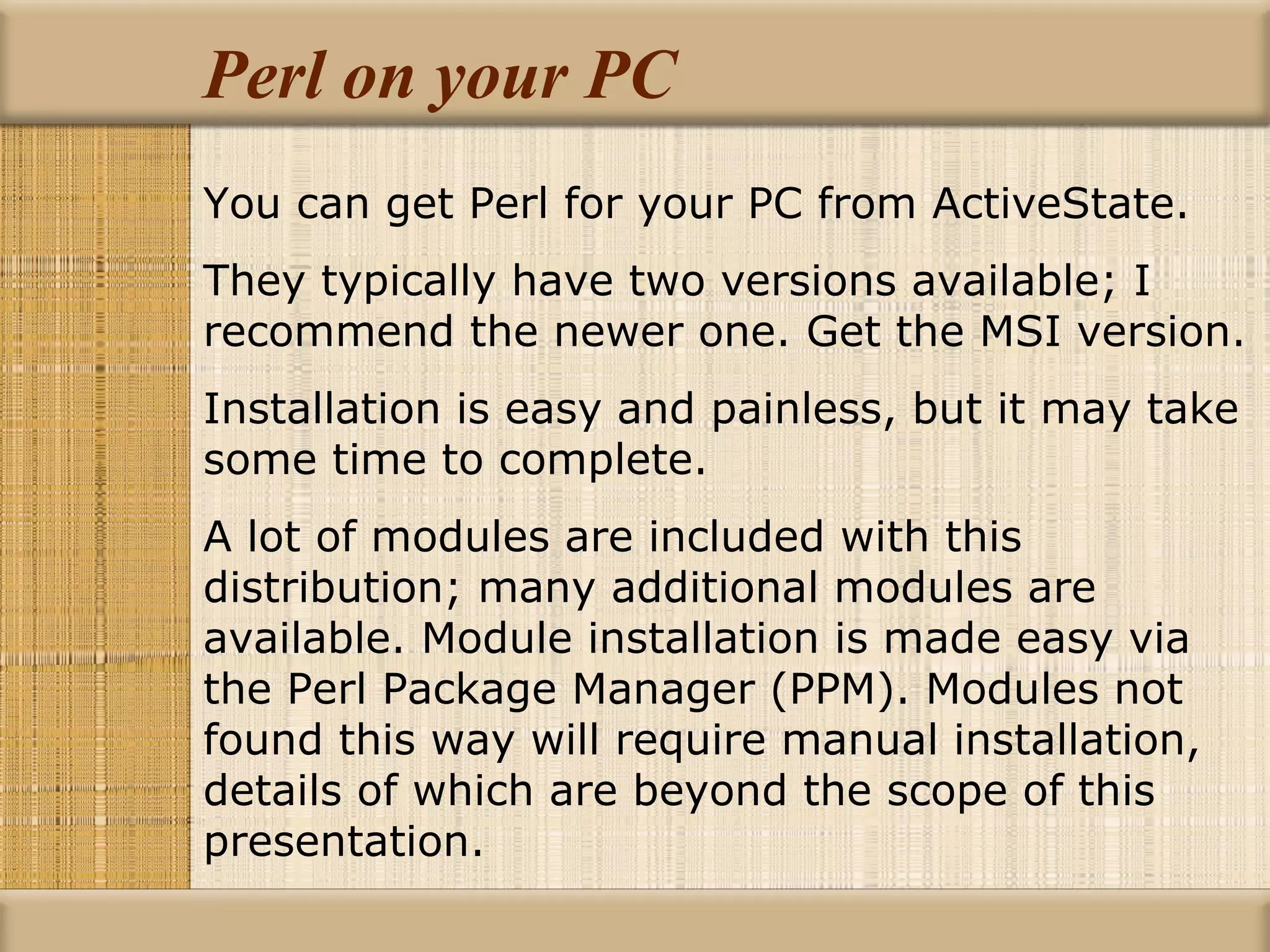 Perl on your PC You can get Perl for your PC from ActiveState. They typically have two versions available; I recommend the newer one. Get the MSI version. Installation is easy and painless, but it may take some time to complete. A lot of modules are included with this distribution; many additional modules are available. Module installation is made easy via the Perl Package Manager (PPM). Modules not found this way will require manual installation, details of which are beyond the scope of this presentation. 
