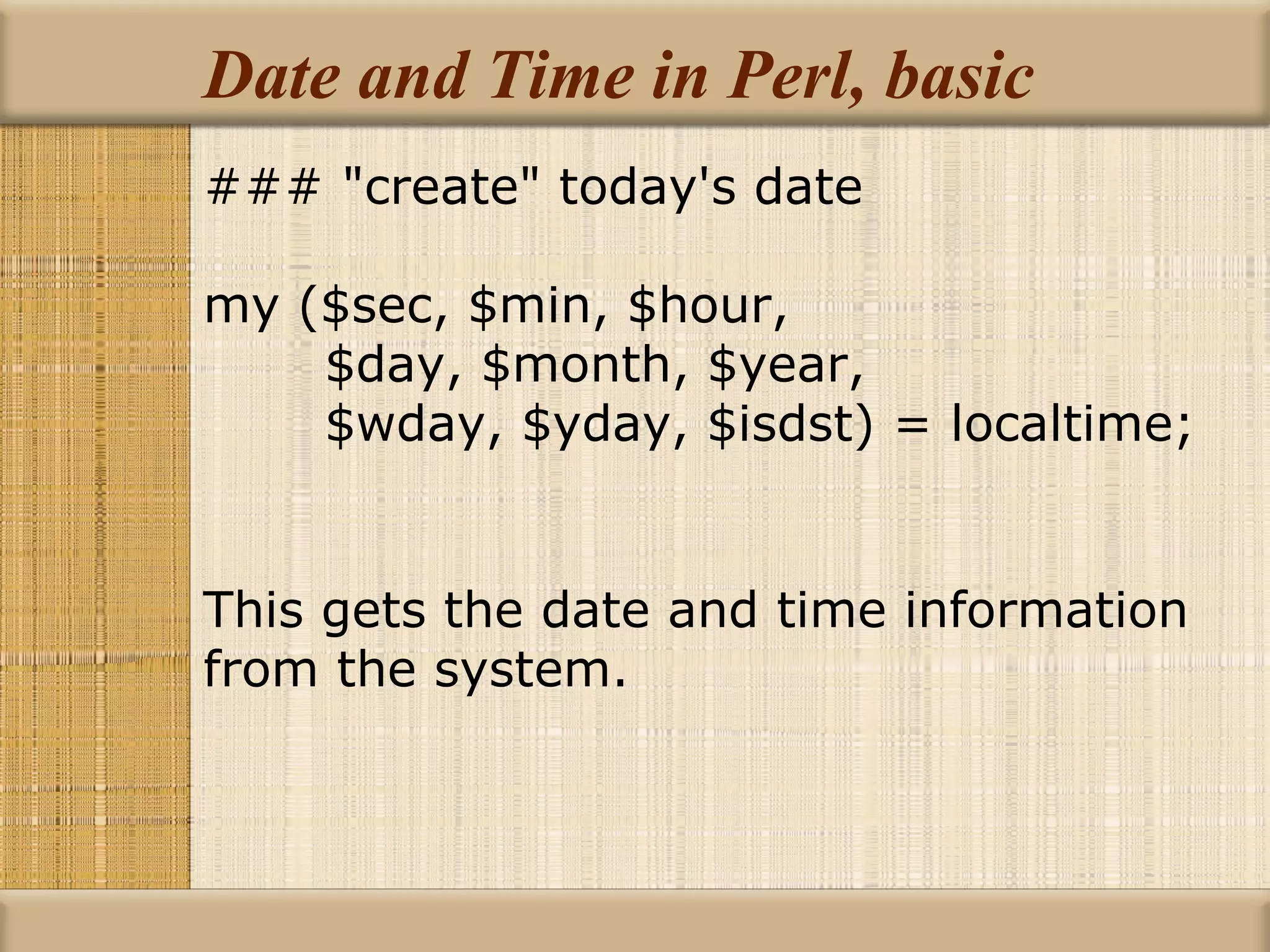 Date and Time in Perl, basic ### &quot;create&quot; today's date my ($sec, $min, $hour, $day, $month, $year, $wday, $yday, $isdst) = localtime; This gets the date and time information from the system. 