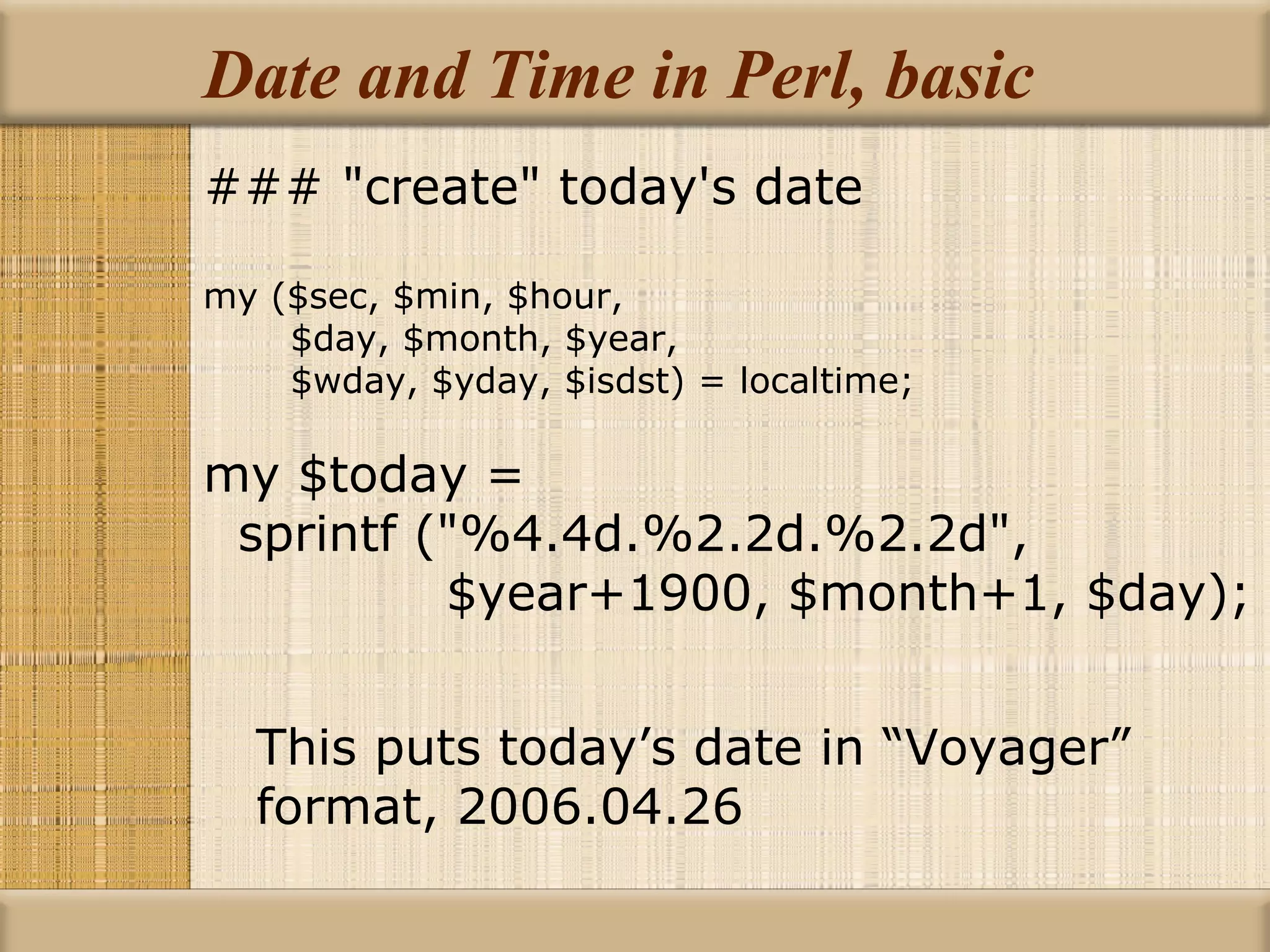 Date and Time in Perl, basic ### &quot;create&quot; today's date my ($sec, $min, $hour, $day, $month, $year, $wday, $yday, $isdst) = localtime; my $today = sprintf (&quot;%4.4d.%2.2d.%2.2d&quot;, $year+1900, $month+1, $day); This puts today’s date in “Voyager” format, 2006.04.26 