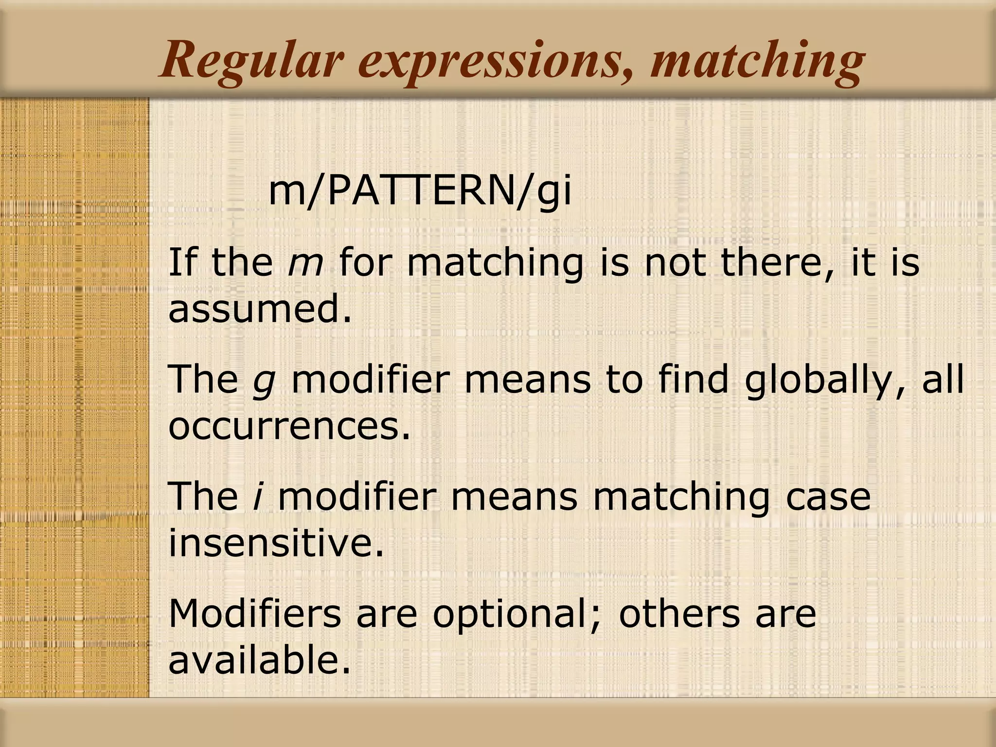 Regular expressions, matching m/PATTERN/gi If the  m  for matching is not there, it is assumed. The  g  modifier means to find globally, all occurrences. The  i  modifier means matching case insensitive. Modifiers are optional; others are available. 