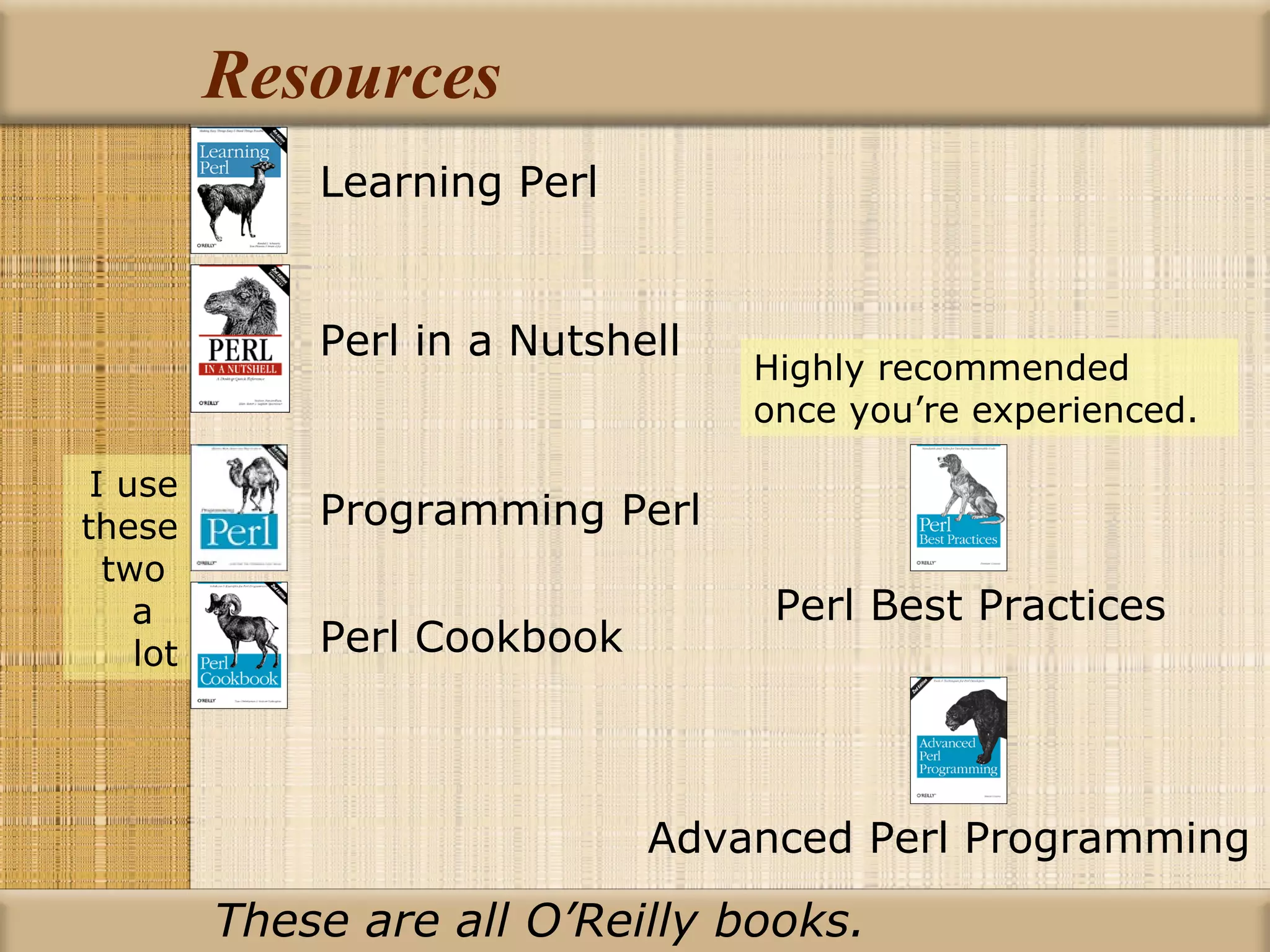 Resources Advanced Perl Programming Learning Perl Perl in a Nutshell Programming Perl Perl Cookbook Perl Best Practices I use these two  a  lot Highly recommended once you’re experienced. These are all O’Reilly books. 