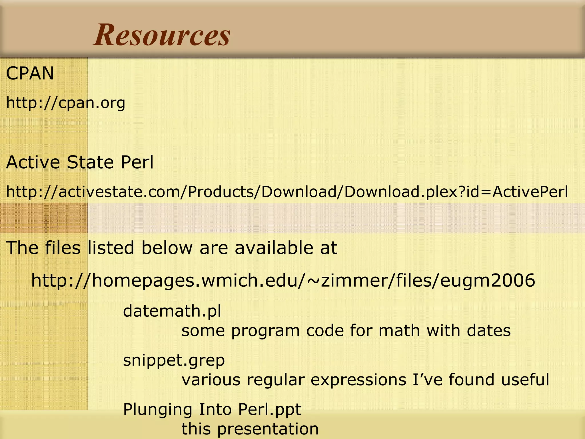 Resources CPAN http://cpan.org Active State Perl http://activestate.com/Products/Download/Download.plex?id=ActivePerl The files listed below are available at http://homepages.wmich.edu/~zimmer/files/eugm2006 datemath.pl some program code for math with dates snippet.grep various regular expressions I’ve found useful Plunging Into Perl.ppt this presentation 