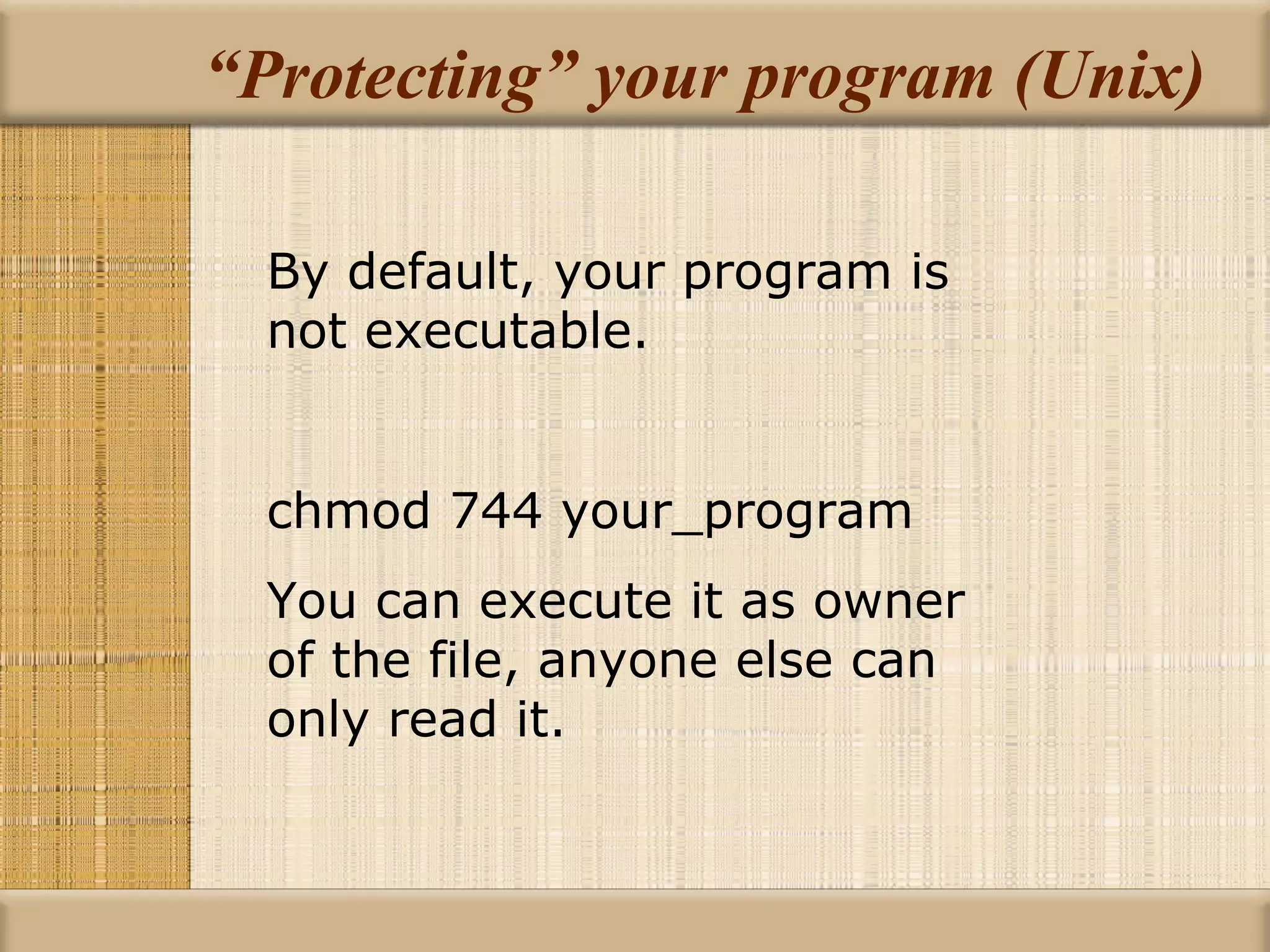 “Protecting” your program (Unix) By default, your program is not executable. chmod 744 your_program You can execute it as owner of the file, anyone else can only read it. 