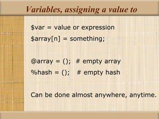 Variables, assigning a value to $var = value or expression $array[n] = something; @array = ();  # empty array %hash = ();  # empty hash Can be done almost anywhere, anytime. 