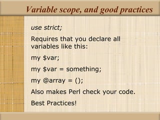 Variable scope, and good practices use strict; Requires that you declare all variables like this: my $var; my $var = something; my @array = (); Also makes Perl check your code. Best Practices! 