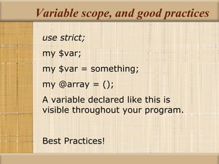 Variable scope, and good practices use strict; my $var; my $var = something; my @array = (); A variable declared like this is visible throughout your program. Best Practices! 