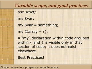 Variable scope, and good practices use strict; my $var; my $var = something; my @array = (); A “my” declaration within code grouped within { and } is visible only in that section of code; it does not exist elsewhere. Best Practices! Scope: where in a program a variable exists. 