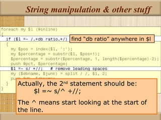 String manipulation & other stuff Actually, the 2 nd  statement should be:  $l =~ s/^ +//; The ^ means start looking at the start of the line. find “db ratio” anywhere in $l 