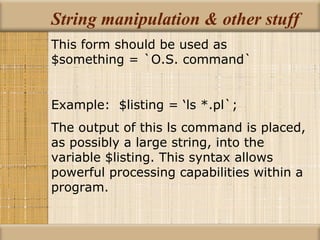 String manipulation & other stuff This form should be used as $something = `O.S. command` Example:  $listing = ‘ls *.pl`; The output of this ls command is placed, as possibly a large string, into the variable $listing. This syntax allows powerful processing capabilities within a program. 