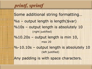 printf, sprintf Some additional string formatting… %s – output length is length($var) %10s – output length is absolutely 10  (right justified) %10.20s – output length is min 10,  max 20 %-10.10s – output length is absolutely 10  (left justified) Any padding is with space characters. 
