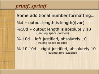 printf, sprintf Some additional number formatting… %d – output length is length($var) %10d – output length is absolutely 10   (leading space padded) %-10d – left justified, absolutely 10  (trailing space padded) %-10.10d – right justified, absolutely 10   (leading zero padded) 