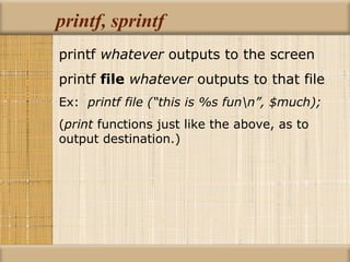 printf, sprintf printf  whatever  outputs to the screen printf  file   whatever  outputs to that file Ex:  printf file (“this is %s fun\n”, $much); ( print  functions just like the above, as to  output destination.) 