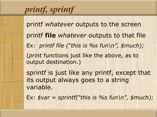 printf, sprintf printf  whatever  outputs to the screen printf  file   whatever  outputs to that file Ex:  printf file (“this is %s fun\n”, $much); ( print  functions just like the above, as to  output destination.) sprintf is just like any printf, except that its output always goes to a string variable. Ex:  $var = sprintf(“this is %s fun\n”, $much); 