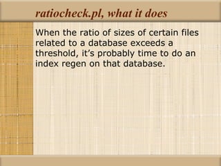 ratiocheck.pl, what it does When the ratio of sizes of certain files related to a database exceeds a threshold, it’s probably time to do an index regen on that database. 