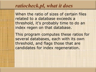ratiocheck.pl, what it does When the ratio of sizes of certain files related to a database exceeds a threshold, it’s probably time to do an index regen on that database. This program computes these ratios for several databases, each with its own threshold, and flags those that are candidates for index regeneration. 