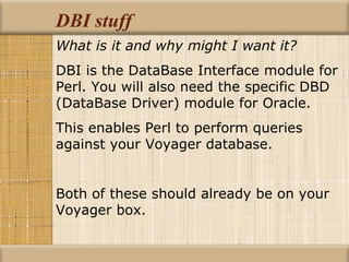 DBI stuff What is it and why might I want it? DBI is the DataBase Interface module for Perl. You will also need the specific DBD (DataBase Driver) module for Oracle. This enables Perl to perform queries against your Voyager database. Both of these should already be on your Voyager box. 