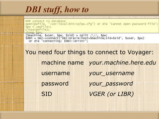 DBI stuff, how to You need four things to connect to Voyager: machine name your.machine.here.edu username your_username password your_password SID  VGER (or LIBR) 
