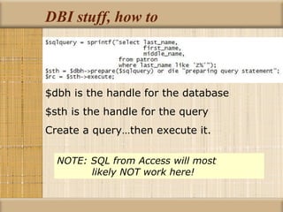 DBI stuff, how to $dbh is the handle for the database $sth is the handle for the query Create a query…then execute it. NOTE: SQL from Access will most      likely NOT work here! 