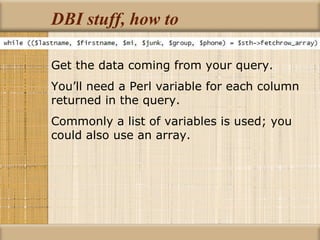 DBI stuff, how to Get the data coming from your query. You’ll need a Perl variable for each column returned in the query. Commonly a list of variables is used; you could also use an array. 