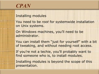 CPAN Installing modules You need to be  root  for systemwide installation on Unix systems. On Windows machines, you’ll need to be administrator. You can install them “just for yourself” with a bit of tweaking, and without needing root access.  If you’re not a techie, you’ll probably want to find someone who is, to install modules. Installing modules is beyond the scope of this presentation. 