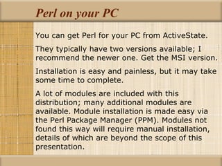 Perl on your PC You can get Perl for your PC from ActiveState. They typically have two versions available; I recommend the newer one. Get the MSI version. Installation is easy and painless, but it may take some time to complete. A lot of modules are included with this distribution; many additional modules are available. Module installation is made easy via the Perl Package Manager (PPM). Modules not found this way will require manual installation, details of which are beyond the scope of this presentation. 