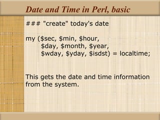 Date and Time in Perl, basic ### &quot;create&quot; today's date my ($sec, $min, $hour, $day, $month, $year, $wday, $yday, $isdst) = localtime; This gets the date and time information from the system. 