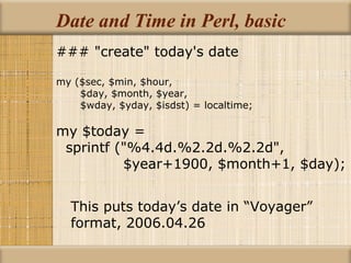 Date and Time in Perl, basic ### &quot;create&quot; today's date my ($sec, $min, $hour, $day, $month, $year, $wday, $yday, $isdst) = localtime; my $today = sprintf (&quot;%4.4d.%2.2d.%2.2d&quot;, $year+1900, $month+1, $day); This puts today’s date in “Voyager” format, 2006.04.26 