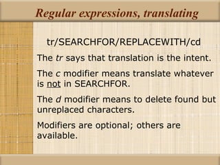 Regular expressions, translating tr/SEARCHFOR/REPLACEWITH/cd The  tr  says that translation is the intent. The  c  modifier means translate whatever is  not  in SEARCHFOR. The  d  modifier means to delete found but unreplaced characters. Modifiers are optional; others are available. 