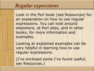 Regular expressions Look in the Perl book (see Resources) for an explanation on how to use regular expressions. You can look around elsewhere, at Perl sites, and in other books, for more information and examples. Looking at explained examples can be very helpful in learning how to use regular expressions. (I’ve enclosed some I’ve found useful; see Resources.) 