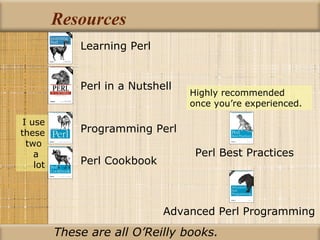 Resources Advanced Perl Programming Learning Perl Perl in a Nutshell Programming Perl Perl Cookbook Perl Best Practices I use these two  a  lot Highly recommended once you’re experienced. These are all O’Reilly books. 