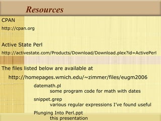 Resources CPAN http://cpan.org Active State Perl http://activestate.com/Products/Download/Download.plex?id=ActivePerl The files listed below are available at http://homepages.wmich.edu/~zimmer/files/eugm2006 datemath.pl some program code for math with dates snippet.grep various regular expressions I’ve found useful Plunging Into Perl.ppt this presentation 