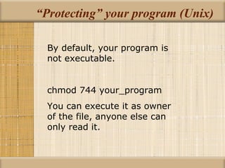 “Protecting” your program (Unix) By default, your program is not executable. chmod 744 your_program You can execute it as owner of the file, anyone else can only read it. 