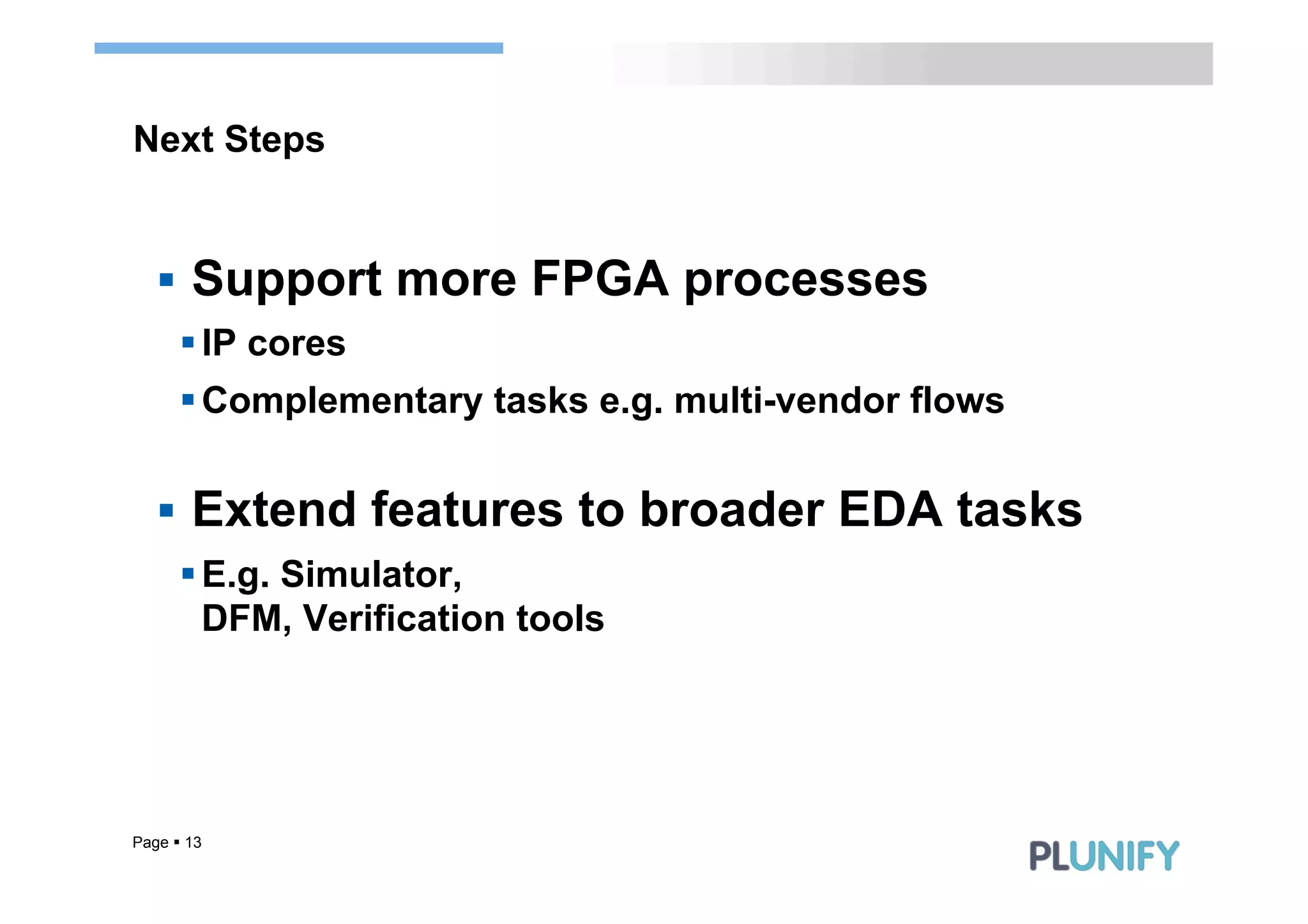 Next Steps


   §  Support more FPGA processes
      § IP cores
      § Complementary tasks e.g. multi-vendor flows


   §  Extend features to broader EDA tasks
      § E.g. Simulator,
         DFM, Verification tools




Page § 13
 