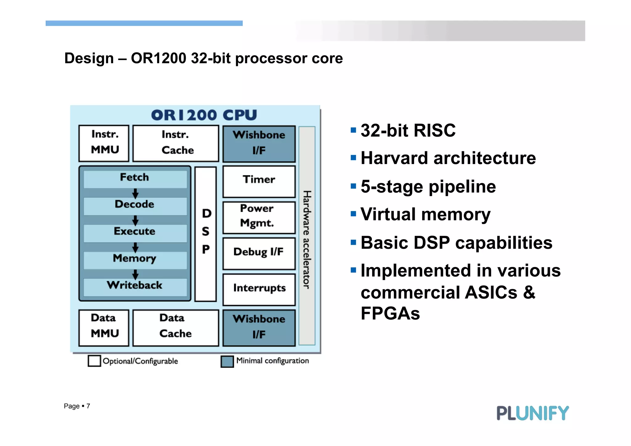 Design – OR1200 32-bit processor core



                                        § 32-bit RISC
                                        § Harvard architecture
                                        § 5-stage pipeline
                                        § Virtual memory
                                        § Basic DSP capabilities
                                        § Implemented in various
                                           commercial ASICs &
                                           FPGAs



Page § 7
 