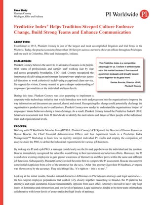 Case Study
Plunkett Cooney
Michigan, Ohio and Indiana



Predictive Index® Helps Tradition-Steeped Culture Embrace
Change, Build Strong Teams and Enhance Communication
ABOUT FIRM:
Established in 1913, Plunkett Cooney is one of the largest and most accomplished litigation and trial firms in the
Midwest. Today, the practice consists of more than 165 lawyers across a network of eleven offices throughout Michigan,
and one each in Columbus, Ohio and Indianapolis, Indiana.

CHALLENGES:
                                                                               “The Predictive Index is a competitive
Plunkett Cooney believes the secret to its decades of success is its people.
                                                                               advantage for us. I believe it differentiates
With teams of professionals and support staff working side by side
                                                                               us in the market because it has created
and across geographic boundaries, CEO Hank Cooney recognized the               a common language and brought people
importance of cultivating an environment that empowers employees across        closer together to do good work.”
job functions to work cohesively in delivering exceptional client service.
                                                                                           Denise Boucke, Director of HR,
To support this vision, Cooney wanted to gain a deeper understanding of
                                                                                                           Plunkett Cooney
employees’ personalities at the individual and team levels.

During this time, Plunkett Cooney was also preparing to implement a
corporate-wide technology initiative that would introduce new tools and processes into the organization to improve the
way information and documents are created, shared and stored. Recognizing this change could potentially challenge the
organization’s productivity and overall culture, Plunkett Cooney now needed to understand the organizational impact of
employees’ innate behaviors during a time of change. As a result, Plunkett Cooney turned the Predictive Index® (PI®)
behavioral assessment tool from PI Worldwide to identify the motivations and drives of their people at the individual,
team and organizational levels.

PROCESS:
Working with PI Worldwide Member firm ADVISA, Plunkett Cooney’s CEO joined the Director of Human Resources
Denise Boucke, the Chief Financial Administration Officer and four department heads in a Predictive Index
Management™ Workshop to learn how to expertly interpret individual PI results and employ the companion job
analytics tool, the PRO, to define the behavioral requirements for various job functions.

By looking at a PI and a job PRO, a manager could clearly see the fits and gaps between the individual and the position.
Boucke immediately recognized the value this would bring to their recruitment and selection efforts. Moreover, the PI
would allow existing employees to gain greater awareness of themselves and their peers within the same and different
job functions. Subsequently, Plunkett Cooney invited the entire firm to complete the PI assessment. Boucke encountered
some initial skepticism from a few of the attorneys but she says, “After [the attorneys] got their PI feedback, everyone
was blown away by the accuracy. They said things like, ‘it’s right on – this is so me’.”

Looking at the initial results, Boucke noticed distinctive differences in PIs between attorneys and legal secretaries—
the two largest employee populations that worked very closely together. According to Boucke, the PI patterns for
attorneys and legal secretaries looked fundamentally opposite from each other. Attorneys showed to have very high
levels of dominance and extraversion, and low levels of patience. Legal secretaries tended to be more team-oriented and
collaborative with lower levels of extraversion but high levels of patience.
 