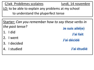 C/wk Problèmes scolaires              lundi, 14 novembre
LO: to be able to explain any problems at my school
       to understand the pluperfect tense

Starter: Can you remember how to say these verbs in
the past tense?
1. I did
2. I went
3. I decided
4. I studied
 