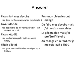Answers
J’avais fait mes devoirs                   Puis mon chien les ont
I had done my homework when the dog ate it mangé
J’avais décidé                             De faire mes devoirs mais
I had decided to do my homework but I lost   j’ai perdu mon cahier
    my exercise book
                                           La géographie mais j’ai
J’avais étudié
I had studied geography but I preferred
                                             préféré l’histoire
    history                                Au collège en retard car je
J’étais allé(e)                              me suis levé à 8h30
I had gone to school late because I got up at
    8.30am
 
