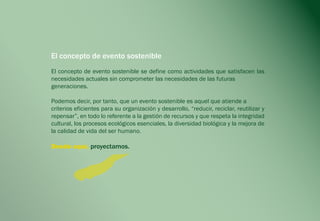 El concepto de evento sostenible
El concepto de evento sostenible se define como actividades que satisfacen las
necesidades actuales sin comprometer las necesidades de las futuras
generaciones.

Podemos decir, por tanto, que un evento sostenible es aquel que atiende a
criterios eficientes para su organización y desarrollo, “reducir, reciclar, reutilizar y
repensar”, en todo lo referente a la gestión de recursos y que respeta la integridad
cultural, los procesos ecológicos esenciales, la diversidad biológica y la mejora de
la calidad de vida del ser humano.

Desde aquí, proyectamos.
 