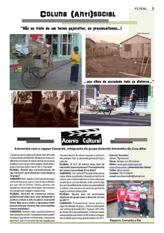 Plural                        3

                                    Coluna (Anti)social
                        “Não se trata de um termo pejorativo, ou preconceituoso...!
                                                                Fábio Figueiredo                                                        Fábio Figueiredo




                                                                                   ...aos olhos da sociedade tudo se distorce...”




                                                                                                                                                             Fábio Figueiredo
 Fábio Figueiredo




                                                         Acervo Cultural
                    Entrevista com o rapper Camarão, integrante do grupo Exército Vermelho de Cruz Alta:

O grupo de rap cruzaltense Exército Vermelho está      vida elas deixam de criticar e passam a admirar e       Exército Vermelho:
na ativa desde 20/09/2006. Realizando shows em         até participar. Hoje a cultura está ganhando força a    Gênero: Rap Nacional
diferentes municípios do estado através de inúmeros    cada dia.                                               Obras: Mixtape com 09 músicas
projetos à qual o grupo está engajado. Atualmente o    Plural:
                                                       Plural O E.V. já sofreu esse tipo de                    Mídias: www.palcomp3.com.br/
grupo é formado pelos manos “Xis” e “Camarão”.         represália preconceituosa? Principalmente               exercitovermelho (download das faixas)
Plural:
Plural Diante das características do                   em nossa comunidade (Cruz Alta)?                        Twitter - @camaraoev
rap nacional, qual elemento você destaca               CAMARAO: Com certeza! Principalmente porque             Contatos: (55) 91038076
no grupo?                                              nossa cidade é positivista e atrasada em termos de      e-mail: exercitovermelho@hotmail.com
CAMARÃO: Bom, desde o início buscamos seguir           cultura, pois o tradicionalismo é a única cultura que                                               E.V.
a linha da denuncia, que é a raiz do rap no Brasil e   recebe apoio, por ser elitizada, então quando algo
por que não do Mundo. Desse caminho não                que vem da periferia tenta mostrar sua potencialidade
desistimos. Vamos até o final assim, denunciando       é ceifado, mas aos poucos estamos ganhando
as mazelas que castigam nossas vidas.                  espaço e abrindo várias portas.
Plural:
Plural Através de inúmeros casos,                      Plural:
                                                       Plural Quais são os principais
podemos perceber que, criar, apresentar e              objetivos do grupo para o decorrer do ano
praticar cultura e arte no país é uma tarefa           de 2011?
árdua. Mas na sua visão, o rap possui maior            CAMARÃO: Primeiramente vamos gravar a
preconceito por emanar das comunidades                 segunda Mixtape do grupo. , Estamos articulando
menos assistidas?                                      com artistas de Brasília (DF), “Sampa” (SP) e Rio
CAMARÃO: Também. Mas o grande problema é               de Janeiro (RJ), para participarem. Continuar nossas
este “tal de pré-conceito”.As pessoas sempre gostam    apresentações pelo interior do RS e talvez conseguir
de criticar o que não tem conhecimento, mas quando     sair do estado que é nosso grande objetivo em 2011.
elas veem que o movimento hip hop resgata para                                                                 Rappers, Camarão e Xis
 
