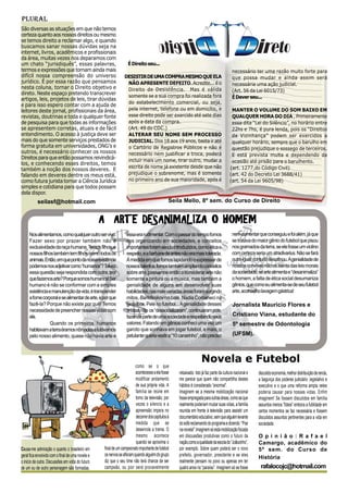 Plural
São diversas as situações em que não temos
certeza quanto aos nossos direitos ou mesmo
se temos direito a reclamar algo, e quando
buscamos sanar nossas dúvidas seja na
internet, livros, acadêmicos e profissionais
da área, muitas vezes nos deparamos com
um chato “jurisdiquês”, essas palavras,                             É Direito seu...
termos e expressões que tornam ainda mais                                                                                                  necessário ter uma razão muito forte para
difícil nossa compreensão do universo                             DESISTIR DE UMA COMPRA MESMO QUE ELA                                     que possa mudar e ainda assim será
jurídico. É por essa razão que pensamos                            NÃO APRESENTE DEFEITO. Acredite... é o                                  necessária uma ação judicial.
nesta coluna, tornar o Direito objetivo e                          Direito de Desistência. Mas é válida                                    (Art. 56 da Lei 6015/73)
direto. Neste espaço pretendo transcrever                          somente se a sua compra foi realizada fora
artigos, leis, projetos de leis, tirar dúvidas                                                                                             É Dever seu...
                                                                   do estabelecimento comercial, ou seja,
e para isso espero contar com a ajuda de
leitores deste jornal, profissionais da área,                      pela internet, telefone ou em domicílio, e                             MANTER O VOLUME DO SOM BAIXO EM
revistas, doutrinas e toda e qualquer fonte                        esse direito pode ser exercido até sete dias                           QUALQUER HORA DO DIA , Primeiramente
de pesquisa para que todas as informações                          após a data da compra.                                                 essa dita “Lei do Silêncio”, no horário entre
se apresentem corretas, atuais e de fácil                          (Art. 49 do CDC.)                                                      22hs e 7hs, é pura lenda, pois os “Direitos
entendimento. O acesso à justiça deve ser                          ALTERAR SEU NOME SEM PROCESSO                                          de Vizinhança” podem ser exercidos a
mais do que somente serviços prestados de                          JUDICIAL. Dos 18 aos 19 anos, basta ir até                             qualquer horário, sempre que o barulho em
forma gratuita em universidades, ONG’s e                           o Cartório de Registros Públicos e não é                               questão prejudique o sossego de terceiros.
outros, é necessário conhecer os nossos                            necessário nem justificar a troca, poderá                              E está prevista multa e dependendo da
Direitos para que então possamos reivindicá-                       incluir mais um nome, tirar outro, mudar a
los, e conhecendo esses direitos, temos                                                                                                   ocasião até prisão para o barulhento.
                                                                   escrita de nome já existente desde que não                            (art. 1277,do Código Civil)
também a noção dos nossos deveres. E
falando em deveres dentre os meus está,                            prejudique o sobrenome, mas é somente                                 (art. 42 do Decreto Lei 3688/41)
como futura jurista tornar a Ciência Jurídica                      no primeiro ano de sua maioridade, após é                             (art. 54 da Lei 9605/98)
simples e cotidiana para que todos possam
dela dispor.
           seilasf@hotmail.com                                                                   Seila Mello, 8º sem. do Curso de Direito


                                                   A ARTE DESANIMALIZA O HOMEM
     Nos alimentamos, como qualquer outro ser vivo.                essa era rudimentar. Com o passar do tempo fomos                        nem comentar que conseguiu e foi além, já que
     Fazer sexo por prazer também não é                            nos organizando em sociedades, e conceitos                              se tratava do maior gênio do futebol que pisou
     exclusividade da raça humana. Temos filhos, e                 importantes foram sendo introduzidos, como ética e                      nos gramados da terra, se ele fosse um violino
     nossos filhos também tem filhos, como todos os                respeito, e a barbárie de antes não era mais tolerada.                  com certeza seria um stradivarius. Não se fará
     animais. Então, em que ponto da nossa existência              À medida em que fomos lapidando o expressar de                          outro igual; contudo desafinou. A genialidade de
     podemos nos adjetivar como “humanos”? Talvez                  nossos talentos, fomos também ampliando conceitos                       nossos convivas não os isenta das leis morais
     essa questão seja respondida com outra, por                   sobre arte, passamos então a considerar arte não                        da sociedade, se arte alimenta e “desanimaliza”
     que fazemos arte? Porque somos humanos! Ser                   somente a pintura ou a música, mas também a                             o homem, a falta de ética social desumaniza
     humano é não se conformar com a simples                       genialidade de alguns em desenvolver suas                               gênios, que como eu alimenta-se de seu futebol
     existência e manutenção da vida, é transcender                habilidades; nas mais variadas áreas foram surgindo                     arte, aconselho lavagem gástrica!
     a fome corporal e se alimentar de arte, e por que             mitos, Barichnikov no balé, Nadia Comaneci na
     fazê-la? Porque não existe por quê! Temos                     ginástica, Pelé no futebol... A genialidade desses                      Jornalista Mauricio Flores e
     necessidade de preencher nossas vidas com                     artistas não os “dessocializaram”, continuaram pois,
     ela.                                                          fazendo parte de uma sociedade e respeitando seus                       Cristiano Viana, estudante do
                 Quando os primeiros humanos                       valores. Falando em gênios conheci uma vez um                           5º semestre de Odontologia
     habitavam a terra éramos nômades e lutávamos                  garoto que sonhava em jogar futebol, e mais, o
     pelo nosso alimento, quase não havia arte e                   petulante queria vestir a “10 canarinho”, não preciso                   (UFSM).



                                                                                                                     Novela e Futebol
                                                                          como se o que
                                                                          acontecesse a ela fosse    rebaixado. Isto já faz parte da cultura nacional e   discutido economia, melhor distribuição de renda,
                                                                          modificar andamento        me parece que quem não compartilha destes            a bagunça dos poderes judiciário ,legislativo e
                                                                          de sua própria vida. A     hábitos é considerado “anormal”.                     executivo e o que uma reforma ampla neles
                                                                          família se reúne em        Imaginem se a mesma mobilização nacional             poderia causar para nossas vidas. Enfim
                                                                          torno da televisão, por    fosse empregada para outras áreas, como as que       imaginem! Se fossem discutidos em família
                                                                          vezes o silencio e a       realmente poderiam mudar suas vidas, a família       assuntos menos “fúteis” embora a futilidade em
                                                                          apreensão impera no        reunida em frente à televisão para assistir um       certos momentos se faz necessária e fossem
                                                                          decorrer dos capítulos à   documentário educativo, sem que alguém levante       discutidos assuntos pertinentes para a vida em
                                                                          medida que se              do sofá reclamando do programa e dizendo: “Poe       sociedade.
                                                                          desenrola a trama. O       na novela!”.Imaginem só esta mobilização focada
                                                                          mesmo acontece             em discussões produtivas como o futuro da            O p i n i ã o : R a f a e l
                                                                          quando se aproxima o       nação,como a qualidade da escola do “Joãozinho”,     Camargo, acadêmico do
Causa-me admiração o quanto o brasileiro em         final de um campeonato importante de futebol     por exemplo. Sobre quem poderá ser o novo            5º sem. do Curso de
geral fica envolvido com o final de uma novela e    os nervos se afloram quando alguém do grupo      prefeito, governador, presidente e se eles           História
o inicio de outra. Discussões em volta do futuro    diz que o seu time não terá chance de ser        realmente pensam no povo ou apenas em ter
de um ou de outro personagem são formadas,          campeão, ou pior será provavelmente              quatro anos no “paraíso”. Imaginem só se fosse        rafalocojc@hotmail.com
 