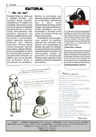 2     Plural

                           EDITORIAL
     “ ...Nós, vós, eles!”
Pluralizar! Este é o verbo que          Dentre as premissas que
o Jornal Plural visa                    discorrem sobre as hegemonias
conjugar. Neste contexto,               da humanidade, percebe-se
destacamos a 4º edição com              que      o    povo,      como
novidades. Novo título e novas          representação da massa, tende
formas de abordar a realidade           a seguir uma lógica abstrata no
socioeconômica e político-              campo ideológico, que são
social. Naturalmente, este              levantadas e levadas como               É um absurdo o aumento das passagens
periódico apresenta sua                 pauta de embate frente às               de ônibus no município de Cruz Alta. Pago
                                                                                R$ 1,90 para andar cinco minutos e ainda
essência voltada à democracia           classes dominantes.
                                                                                assim a linha que utilizo não cobre o trajeto
da opinião e comunicação,                  No âmbito da comunicação,            de meu trabalho. Necessito desse
assim seguindo algumas                  essa quebra de padrões                  transporte quatro vezes ao dia enfrentando
diretrizes das edições                  culturais vem tornando essa             o desconforto e a superlotação em
anteriores. Através desse               ciência uma necessidade de              determinados horários.
veículo buscamos valorizar              adesão, por parte de cidadãos           Fátima Silva, diarista.
seus autores, artistas e leitores,      que desconheciam seus direitos
já que na atualidade os meios           e deveres diante do universo da         Gostaria que a empresa que é responsável
                                                                                pela manutenção dos telefones públicos,
de comunicação privados e               comunicação, apesar de
                                                                                fizesse um levantamento dos aparelhos em
convencionais almejam um                garantido na Constituição               nossa cidade. Dia desses, percorri o centro
objetivo que vai de encontro            Federal, assim cabendo a cada           e não encontrei nenhum aparelho em
aos princípios éticos e                 cidadão a cobrança necessária           funcionamento. Isto é um desrespeito com
conceituais do jornalismo.              dos mesmos.                             os usuários que dependem desse serviço.
                                                                                Carlos Eduardo Oliveira, autônomo.




                                                                                                        Felipe Nunes
      4 ª Edição:     Redação e Diagramação: Fábio Figueiredo. Colaboração: Carlos Roberto Fagundes. Jornalista
    Responsável: Fábio Figueiredo (Mtb/RS. 14.987). Contato/Fone: kf_midia@hotmail.com; (55)3343-2036/9645 4125.
                           Endereço: Av. Venâncio Aires 467. CEP: 98025-790, Cruz Alta, RS.
                                             Tiragem: 1000 exemplares.
                                                Distribuição Gratuita
 
