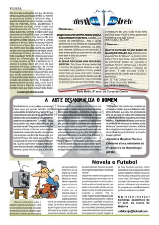 Plural
São diversas as situações em que não temos
certeza quanto aos nossos direitos ou mesmo
se possuímos direito a reclamar algo, e
quando buscamos sanar nossas dúvidas.
Seja na internet, livros, acadêmicos e
profissionais da área, muitas vezes nos
deparamos com um chato “jurisdiquês”,                            É Direito seu...
essas palavras, termos e expressões que                                                                                          é necessário ter uma razão muito forte
tornam ainda mais difícil nossa compreensão                    DESISTIR DE UMA COMPRA MESMO QUE ELA                              para que possa mudar e ainda assim será
do universo jurídico. Por essa razão que                        NÃO APRESENTE DEFEITO. Acredite... é o                           necessária uma ação judicial.
pensamos nesta coluna, tornar o Direito                         Direito de Desistência. Mas é válida                             (Art. 56 da Lei 6015/73)
objetivo e direto. Neste espaço pretendo                        somente se a sua compra foi realizada fora
transcrever artigos, leis, projetos de leis,                                                                                     É Dever seu...
                                                                do estabelecimento comercial, ou seja,
etc. Enfim, tirar dúvidas e para isso espero
contar com a ajuda de leitores deste jornal,                    pela internet, telefone ou em domicílio, e                      MANTER O VOLUME DO SOM BAIXO EM
profissionais da área, revistas, doutrinas e                    esse direito pode ser exercido em até sete                      QUALQUER HORA DO DIA , Primeiramente
toda e qualquer fonte de pesquisa para que                      dias após a data da compra.                                     essa dita “Lei do Silêncio”, no horário entre
todas as informações se apresentem                              (Art. 49 do CDC.)                                               22hs e 7hs, é pura lenda, pois os “Direitos
corretas, atuais e de fácil entendimento. O                     ALTERAR SEU NOME SEM PROCESSO                                   de Vizinhança” podem ser exercidos a
acesso à justiça deve ser mais do que                           JUDICIAL. Dos 18 aos 19 anos, basta ir até                      qualquer horário, sempre que o barulho
somente serviços prestados de forma                             o Cartório de Registros Públicos e não é                        em questão prejudique o sossego de
gratuita em: universidades, ONG’s e outros.                     necessário nem justificar a troca, poderá                       terceiros. E está prevista multa e
É necessário conhecer os nossos direitos para                   incluir mais um nome, tirar outro, mudar a
que então possamos reivindicá-los, e                                                                                            dependendo da ocasião até prisão para o
                                                                escrita de nome já existente desde que não                      barulhento.
conhecendo esses direitos, temos também
a noção dos nossos deveres. E falando em                        prejudique o sobrenome, mas é somente                          (art. 1277,do Código Civil)
deveres dentre os meus está, como futura                        no primeiro ano de sua maioridade. Após,                       (art. 42 do Decreto Lei 3688/41)
jurista tornar a Ciência Jurídica simples e                                                                                    (art. 54 da Lei 9605/98)
cotidiana para que todos possam dela dispor.
           seilasf@hotmail.com                                                              Seila Mello, 8º sem. do Curso de Direito


                                                 A ARTE DESANIMALIZA O HOMEM
     Nos alimentamos, como qualquer outro ser vivo.             rudimentar. Com o passar do tempo fomos nos                       “10 canarinho”, não preciso nem comentar que
     Fazer sexo por prazer também não é                         organizando em sociedades, e conceitos importantes                conseguiu e foi além, já que se tratava do maior
     exclusividade da raça humana. Temos filhos, e              foram sendo introduzidos, como ética e respeito, e a              gênio do futebol que pisou nos gramados da
     nossos filhos também tem filhos, como todos os             barbárie de antes não era mais tolerada. À medida                 terra. Se ele fosse um violino com certeza seria
     animais. Então, em que ponto da nossa existência           em que fomos lapidando o expressar de nossos                      um stradivarius. Não se fará outro igual! Contudo
     podemos nos adjetivar como “humanos”? Talvez               talentos, fomos também ampliando conceitos sobre                  desafinou. Agenialidade de nossos convivas não
     essa questão seja respondida com outra, por                arte, passamos então a considerar arte não somente                os isenta das leis morais da sociedade, se arte
     que fazemos arte? Porque somos humanos! Ser                a pintura ou a música, mas também a genialidade de                alimenta e “desanimaliza” o homem, a falta de
     humano é não se conformar com a simples                    alguns em desenvolver suas habilidades; nas mais                  ética social desumaniza gênios, que como eu
     existência e manutenção da vida, é transcender             variadas áreas foram surgindo mitos, Barichnikov no               alimenta-se de seu futebol arte, aconselho
     a fome corporal e se alimentar de arte, e por que          balé, Nadia Comaneci na ginástica, Pelé no futebol...             lavagem gástrica!
     fazê-la? Porque não existe por quê! Temos                  A genialidade desses artistas não os                              Jornalista Mauricio Flores e
     necessidade de preencher nossas vidas com                  “dessocializaram”, continuaram pois, fazendo parte
     ela. Quando os primeiros humanos habitavam                 de uma sociedade e respeitando seus valores. Falando              Cristiano Viana, estudante do
     a terra éramos nômades e lutávamos pelo nosso              em gênios conheci uma vez um garoto que sonhava
                                                                                                                                  5º semestre de Odontologia
     alimento, quase não havia arte e essa era                  em jogar futebol, e mais, o petulante queria vestir a
                                                                                                                                  (UFSM).


                                                                                                              Novela e Futebol
                                                                      ela fosse modificar o     da cultura nacional e me parece que quem        se fosse discutido economia, melhor
                                                                      andamento de sua          não compartilha destes hábitos é considerado    distribuição de renda, a bagunça dos poderes
                                                                      própria vida. A família   “anormal”.                                      judiciário ,legislativo e executivo e o que uma
                                                                      se reúne em torno da      Imaginem se a mesma mobilização nacional        reforma ampla neles poderia causar para
                                                                      televisão, por vezes o    fosse empregada para outras áreas, como as      nossas vidas. Enfim imaginem! Se fossem
                                                                      silêncio e a apreensão    que realmente poderiam mudar suas vidas, a      discutidos em família assuntos menos “fúteis”
                                                                      impera no decorrer        família reunida em frente à televisão para      (embora a futilidade em certos momentos se
                                                                      dos capítulos à           assistir um documentário educativo, sem que     faz necessária), e sim compartilhados assuntos
                                                                      medida que se             alguém levante do sofá reclamando do            pertinentes para a vida em sociedade.
                                                                      desenrola a trama. O      programa e dizendo: “Poe na
                                                                      mesmo acontece            novela!”.Imaginem só esta mobilização focada     O p i n i ã o : R a f a e l
                                                                      quando se aproxima o      em discussões produtivas como o futuro da        Camargo, acadêmico do
       Causa-me admiração o quanto o              final de um campeonato importante de          nação,como a qualidade da escola do
                                                                                                                                                 5º sem. do Curso de
brasileiro em geral fica envolvido com o final    futebol.Os nervos se afloram quando           “Joãozinho”, por exemplo. Sobre quem poderá
                                                  alguém do grupo diz que o seu time não        ser o novo prefeito, governador, presidente e    História
de uma novela e o inicio de outra. Discussões
em volta do futuro de um ou outro personagem      terá chance de ser campeão, ou pior será      se eles realmente pensam no povo ou apenas       rafalocojc@hotmail.com
são formadas, como se o que acontecesse a         provavelmente rebaixado. Isto já faz parte    em ter quatro anos no “paraíso”. Imaginem só
 
