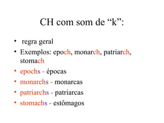 CH com som de “k”:
• regra geral
• Exemplos: epoch, monarch, patriarch,
  stomach
• epochs - épocas
• monarchs - monarcas
• patriarchs - patriarcas
• stomachs - estômagos
 