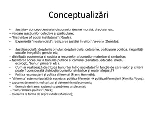 Conceptualizări
• Justiţia – concept central al discursului despre morală, dreptate etc.
– valoare a acţiunilor colective şi particulare;
– “first virtute of social institutions” (Rawls);
• Experienţă “mesianicistă”: realizarea justiţiei în viitor/ l‟a-venir (Derrida);
•

Justiţia socială: drepturile omului, drepturi civile, cetatenie, participare politica, inegalităţi
sociale, inegalităţi gender etc;
– distributia economica si sociala a resurselor, a bunurilor materiale si simbolice;
– facilitarea accesului la bunurile publice si comune (sanatate, educatie, mediu
ecologic, “bunuri primare” etc);
• Cum se realizează distribuţia bunurilor într-o societate? În funcţie de care valori şi criterii
poate fi considerată distribuţia bunurilor simbolice şi materiale justă?
• Politica recunoaşterii şi politica diferenţei (Fraser, Honneth);
– “diferenţa” este manipulată de societate: politica diferenţei → politica diferenţierii (Kymlika, Young);
– capcane: determinismul cultural şi determinismul economic;
• Exemplu de frame: rasismul ca problema a tolerantei;
– “culturalizarea politicii”(Zizek);
– toleranta ca forma de represivitate (Marcuse);

 